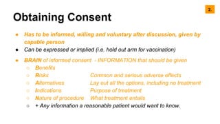 Obtaining Consent
● Has to be informed, willing and voluntary after discussion, given by
capable person
● Can be expressed or implied (i.e. hold out arm for vaccination)
● BRAIN of informed consent - INFORMATION that should be given
○ Benefits
○ Risks Common and serious adverse effects
○ Alternatives Lay out all the options, including no treatment
○ Indications Purpose of treatment
○ Nature of procedure What treatment entails
○ + Any information a reasonable patient would want to know.
2.
 