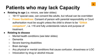 Patients who may lack Capacity
● Relating to age (i.e. minors, see later slides)
○ 16+17 special case, can consent like adults, but refusal can be overridden
○ Fraser Guidelines: Consent of person with parental responsibility or Court
authorisation must be sought unless the child is shown to be “Gillick
competent”, i.e. <16 and fully understands nature and purpose of
treatment.
● Relating to disease
○ Mental health conditions (see later slides)
○ Dementia
○ Severe learning disabilities
○ Brain damage
○ Any physical or mental conditions that cause confusion, drowsiness or LOC
○ Intoxication by drug or alcohol misuse
2.
 