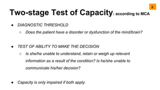 Two-stage Test of Capacity: according to MCA
● DIAGNOSTIC THRESHOLD
○ Does the patient have a disorder or dysfunction of the mind/brain?
● TEST OF ABILITY TO MAKE THE DECISION
○ Is she/he unable to understand, retain or weigh up relevant
information as a result of the condition? Is he/she unable to
communicate his/her decision?
● Capacity is only impaired if both apply.
2.
 