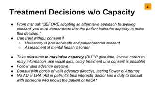 Treatment Decisions w/o Capacity
● From manual: “BEFORE adopting an alternative approach to seeking
consent, you must demonstrate that the patient lacks the capacity to make
this decision.”
● Can treat without consent if
○ Necessary to prevent death and patient cannot consent
○ Assessment of mental health disorder
● Take measures to maximise capacity (DUTY! give time, involve carers to
relay information, use visual aids, delay treatment until consent is possible)
● Follow valid advance directive
● Consult with donee of valid advance directive, lasting Power of Attorney
● No AD or LPA: Act in patient’s best interests, doctor has a duty to consult
with someone who knows the patient or IMCA*
2.
 
