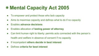 ◉ Mental Capacity Act 2005
● To empower and protect those who lack capacity
● Aims to maximise capacity and defines what to do if no capacity
● Enables advance decisions
● Enables allocation of lasting power of attorney
● Can limit human right to liberty: permits acts connected with the person’s
health and welfare in absence of consent if no capacity
● If incompetent others decide in best interest
● Defines criteria for best interest
 
