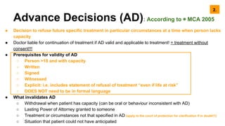 Advance Decisions (AD): According to ◉ MCA 2005
● Decision to refuse future specific treatment in particular circumstances at a time when person lacks
capacity
● Doctor liable for continuation of treatment if AD valid and applicable to treatment! = treatment without
consent!!!
● Prerequisites for validity of AD
○ Person >18 and with capacity
○ Written
○ Signed
○ Witnessed
○ Explicit: i.e. includes statement of refusal of treatment “even if life at risk”
○ DOES NOT need to be in formal language
● What invalidates AD
○ Withdrawal when patient has capacity (can be oral or behaviour inconsistent with AD)
○ Lasting Power of Attorney granted to someone
○ Treatment or circumstances not that specified in AD (apply to the court of protection for clarification if in doubt!!!)
○ Situation that patient could not have anticipated
2.
 