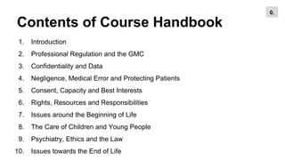 Contents of Course Handbook
1. Introduction
2. Professional Regulation and the GMC
3. Confidentiality and Data
4. Negligence, Medical Error and Protecting Patients
5. Consent, Capacity and Best Interests
6. Rights, Resources and Responsibilities
7. Issues around the Beginning of Life
8. The Care of Children and Young People
9. Psychiatry, Ethics and the Law
10. Issues towards the End of Life
0.
 