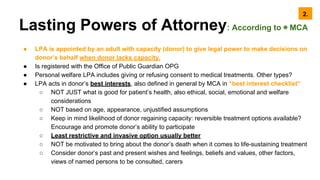 Lasting Powers of Attorney: According to ◉ MCA
● LPA is appointed by an adult with capacity (donor) to give legal power to make decisions on
donor’s behalf when donor lacks capacity.
● Is registered with the Office of Public Guardian OPG
● Personal welfare LPA includes giving or refusing consent to medical treatments. Other types?
● LPA acts in donor’s best interests, also defined in general by MCA in “best interest checklist”
○ NOT JUST what is good for patient’s health, also ethical, social, emotional and welfare
considerations
○ NOT based on age, appearance, unjustified assumptions
○ Keep in mind likelihood of donor regaining capacity: reversible treatment options available?
Encourage and promote donor’s ability to participate
○ Least restrictive and invasive option usually better
○ NOT be motivated to bring about the donor’s death when it comes to life-sustaining treatment
○ Consider donor’s past and present wishes and feelings, beliefs and values, other factors,
views of named persons to be consulted, carers
2.
 