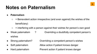 Notes on Paternalism
● Paternalism
○ = Benevolent action irrespective (and even against) the wishes of the
beneficiary)
○ = interfering with a person against their wishes for person’s own good
● Weak paternalism ? Overriding a doubtfully competent person’s
wishes
● Strong paternalism? Overriding a competent person’s wishes
● Soft paternalism Allow action if patient knows danger
● Hard paternalism Prevent action if patient knows danger
2.
 
