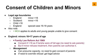 Consent of Children and Minors
● Legal age boundaries
○ England: minor <18
○ Scotland: minor <16
○ Child <16
○ England: special case 16-18 years
● Also note
○ ◉ MCA applies to adults and young people unable to give consent
● England: minors 16+17 years of age
○ ◉ Family Law Reform Act 1969
■ Consent if >16 as if he/she were of full age (no need to ask parents)
■ But if minor refuses treatment, then parents can authorise it.
○ Management
■ Can presume capacity, no need to gain consent of parents
■ If need to override refusal: get legal advice
2.
 