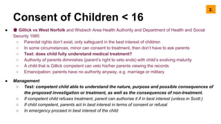 Consent of Children < 16
● ♚ Gillick vs West Norfolk and Wisbech Area Health Authority and Department of Health and Social
Security 1985
○ Parental rights don’t exist, only safeguard in the best interest of children
○ In some circumstances, minor can consent to treatment, then don’t have to ask parents
○ Test: does child fully understand medical treatment?
○ Authority of parents diminishes (parent’s right to veto ends) with child’s evolving maturity
○ A child that is Gillick competent can veto his/her parents viewing the records
○ Emancipation: parents have no authority anyway, e.g. marriage or military
● Management
○ Test: competent child able to understand the nature, purpose and possible consequences of
the proposed investigation or treatment, as well as the consequences of non-treatment.
○ If competent child refuses treatment, parent can authorise it if in best interest (unless in Scotl.)
○ If child competent, parents act in best interest in terms of consent or refusal
○ In emergency proceed in best interest of the child
2.
 