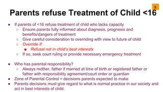 2.
Parents refuse Treatment of Child <16
● If parents of <16 refuse treatment of child who lacks capacity
○ Ensure parents fully informed about diagnosis, prognosis and
benefits/dangers of treatment
○ Give careful consideration to overriding with view to future of child
○ Override if:
■ Refusal not in child’s best interests
○ If so, seek court ruling or provide necessary emergency treatment
● Who has parental responsibility?
○ Always mother, father if married at time of birth or registered father or
father with responsibility agreement/court order or guardian
● Zone of Parental Control = decisions parents expected to make
● Parents decisions must give regard to what is normal practice in our society and
act in best interests of child.
 