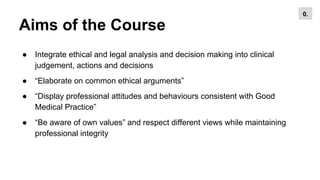 Aims of the Course
● Integrate ethical and legal analysis and decision making into clinical
judgement, actions and decisions
● “Elaborate on common ethical arguments”
● “Display professional attitudes and behaviours consistent with Good
Medical Practice”
● “Be aware of own values” and respect different views while maintaining
professional integrity
0.
 