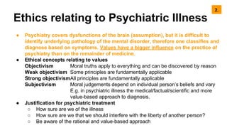 Ethics relating to Psychiatric Illness
● Psychiatry covers dysfunctions of the brain (assumption), but it is difficult to
identify underlying pathology of the mental disorder, therefore one classifies and
diagnose based on symptoms. Values have a bigger influence on the practice of
psychiatry than on the remainder of medicine.
● Ethical concepts relating to values
Objectivism Moral truths apply to everything and can be discovered by reason
Weak objectivism Some principles are fundamentally applicable
Strong objectivismAll principles are fundamentally applicable
Subjectivism Moral judgements depend on individual person’s beliefs and vary
E.g. in psychiatric illness the medical/factual/scientific and more
value-based approach to diagnosis.
● Justification for psychiatric treatment
○ How sure are we of the illness
○ How sure are we that we should interfere with the liberty of another person?
○ Be aware of the rational and value-based approach
2.
 