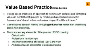 Value Based Practice: Introduction
● Values-based practice is an approach to working with complex and conflicting
values in mental health practice by reaching a balanced decision within
frameworks of shared values and mutual respect for different views.*
● VBP supports decision making through good process rather than prescribing
preset right outcomes.
● There are ten key elements of the process of VBP covering
○ Clinical skills
○ Professional relationships
○ The inter-relationship of science (EBP) and VBP
○ And dissensus in partnership in decision making
2.
 