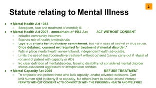 Statute relating to Mental Illness
● ◉ Mental Health Act 1983
○ Reception, care and treatment of mentally ill.
● ◉ Mental Health Act 2007 - amendment of 1983 Act ACT WITHOUT CONSENT
○ Includes community treatment
○ Extends role of health professionals
○ Lays out criteria for involuntary commitment, but not in case of alcohol or drug abuse.
Once detained, consent not required for treatment of mental disorder.*
○ Puts in place mental health review tribunal, independent health advocates,
○ Limits the use of electroconvulsive treatment without consent (cannot carry out if refusal of
consent of patient with capacity or AD)
○ No clear definition of mental disorder, learning disability not considered mental disorder
unless associated aggression or irresponsible conduct.
● ◉ Mental Capacity Act 2005 REFUSE TREATMENT
○ To empower and protect those who lack capacity, enable advance decisions. Can
limit human right to liberty if no capacity, but others have to decide in best interest.
PERMITS WITHOUT CONSENT ACTS CONNECTED WITH THE PERSONS’s HEALTH AND WELFARE!
2.
 
