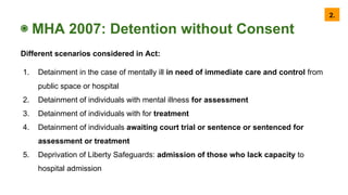 ◉ MHA 2007: Detention without Consent
Different scenarios considered in Act:
1. Detainment in the case of mentally ill in need of immediate care and control from
public space or hospital
2. Detainment of individuals with mental illness for assessment
3. Detainment of individuals with for treatment
4. Detainment of individuals awaiting court trial or sentence or sentenced for
assessment or treatment
5. Deprivation of Liberty Safeguards: admission of those who lack capacity to
hospital admission
2.
 