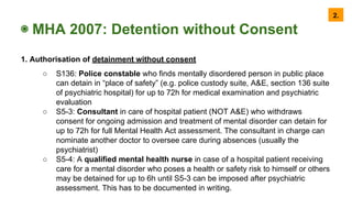 ◉ MHA 2007: Detention without Consent
1. Authorisation of detainment without consent
○ S136: Police constable who finds mentally disordered person in public place
can detain in “place of safety” (e.g. police custody suite, A&E, section 136 suite
of psychiatric hospital) for up to 72h for medical examination and psychiatric
evaluation
○ S5-3: Consultant in care of hospital patient (NOT A&E) who withdraws
consent for ongoing admission and treatment of mental disorder can detain for
up to 72h for full Mental Health Act assessment. The consultant in charge can
nominate another doctor to oversee care during absences (usually the
psychiatrist)
○ S5-4: A qualified mental health nurse in case of a hospital patient receiving
care for a mental disorder who poses a health or safety risk to himself or others
may be detained for up to 6h until S5-3 can be imposed after psychiatric
assessment. This has to be documented in writing.
2.
 