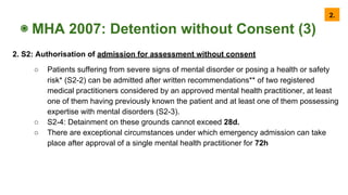 ◉ MHA 2007: Detention without Consent (3)
2. S2: Authorisation of admission for assessment without consent
○ Patients suffering from severe signs of mental disorder or posing a health or safety
risk* (S2-2) can be admitted after written recommendations** of two registered
medical practitioners considered by an approved mental health practitioner, at least
one of them having previously known the patient and at least one of them possessing
expertise with mental disorders (S2-3).
○ S2-4: Detainment on these grounds cannot exceed 28d.
○ There are exceptional circumstances under which emergency admission can take
place after approval of a single mental health practitioner for 72h
2.
 