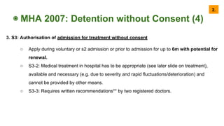 ◉ MHA 2007: Detention without Consent (4)
3. S3: Authorisation of admission for treatment without consent
○ Apply during voluntary or s2 admission or prior to admission for up to 6m with potential for
renewal.
○ S3-2: Medical treatment in hospital has to be appropriate (see later slide on treatment),
available and necessary (e.g. due to severity and rapid fluctuations/deterioration) and
cannot be provided by other means.
○ S3-3: Requires written recommendations** by two registered doctors.
2.
 