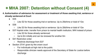 ◉ MHA 2007: Detention without Consent (4)
4. Authorisation of admission for assessment or treatment of those awaiting trial, sentence or
already sentenced at Court
● S35
○ Like S2 for those awaiting trial or sentence. Up to 28d/time or total of 12w
● S36
○ Like S3 for those awaiting trial or sentence. Up to 28d/time or total of 12w
● S37 Hopital order, transfer from prison to mental health institution, MHI instead of prison
○ Like S3 for those already sentenced
○ Up to 6m initially and can be renewed for another 6m
● S41 Restriction order
○ Restricts discharge from S37
● Section 37/41 given by the crown court
○ For individuals at high risk to the public
○ Responsible clinician needs approval of the Secretary of State for Justice before
discharge
2.
 