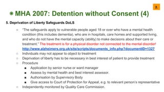 ◉ MHA 2007: Detention without Consent (4)
5. Deprivation of Liberty Safeguards DoLS
○ “The safeguards apply to vulnerable people aged 18 or over who have a mental health
condition (this includes dementia), who are in hospitals, care homes and supported living,
and who do not have the mental capacity (ability) to make decisions about their care or
treatment.” The treatment is for a physical disorder not connected to the mental disorder!
http://www.alzheimers.org.uk/site/scripts/documents_info.php?documentID=1327
○ Individuals may not appear to object to treatment
○ Deprivation of liberty has to be necessary in best interest of patient to provide treatment
○ Procedure
■ Application by senior nurse or ward manager
■ Assess by mental health and best interest assessor.
■ Authorisation by Supervisory Body
■ Give access to Court of Protection for Appeal, e.g. to relevant person’s representative
○ Independently monitored by Quality Care Commission.
2.
 