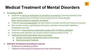 Medical Treatment of Mental Disorders
● According to MCA
● Treatment is aiming at amelioration or prevention of worsening, including treatment of the
physical consequences of self-harm which results from the mental disorder
Note: only the purpose is specified, not effects!
● Treatment has to be appropriate, this also means to consider benefits and chances of success
● Also includes nursing, psychological intervention, specialist mental health habilitation,
rehabilitation and care
● Treatment is only limited to mental health condition NOT OTHER ILLNESSES!
● Treatment under detention can be given without consent (except if S136, …)
● Treatment for which there always has to be consent
■ Surgery removing or destroying function of brain tissue
■ Electroconvulsive Treatment
● Definition of treatment according to case law
○ Treatment of underlying condition
○ Treatment of the physical consequences of the mental disorder
2.
 