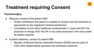 Treatment requiring Consent
Psychosurgery
● Requires consent of the patient AND
○ Written certification that patient is capable of consent and that treatment is
appropriate by two registered medical practitioners
○ Consultation of two other healthcare professionals (1 nurse and NOT the
physician in charge, NOT the GP or any other physician?) who have cared
for patient required
● If patient detained, consent of patient AND
○ Member of Second Opinion Appointed Doctors (SOAD) service (part of
CQC) who independently assesses and authorises treatment
2.
 