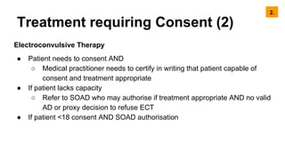 Treatment requiring Consent (2)
Electroconvulsive Therapy
● Patient needs to consent AND
○ Medical practitioner needs to certify in writing that patient capable of
consent and treatment appropriate
● If patient lacks capacity
○ Refer to SOAD who may authorise if treatment appropriate AND no valid
AD or proxy decision to refuse ECT
● If patient <18 consent AND SOAD authorisation
2.
 