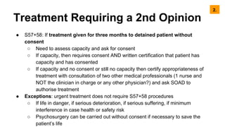 Treatment Requiring a 2nd Opinion
● S57+58: If treatment given for three months to detained patient without
consent
○ Need to assess capacity and ask for consent
○ If capacity, then requires consent AND written certification that patient has
capacity and has consented
○ If capacity and no consent or still no capacity then certify appropriateness of
treatment with consultation of two other medical professionals (1 nurse and
NOT the clinician in charge or any other physician?) and ask SOAD to
authorise treatment
● Exceptions: urgent treatment does not require S57+58 procedures
○ If life in danger, if serious deterioration, if serious suffering, if minimum
interference in case health or safety risk
○ Psychosurgery can be carried out without consent if necessary to save the
patient’s life
2.
 