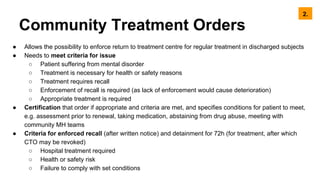 Community Treatment Orders
● Allows the possibility to enforce return to treatment centre for regular treatment in discharged subjects
● Needs to meet criteria for issue
○ Patient suffering from mental disorder
○ Treatment is necessary for health or safety reasons
○ Treatment requires recall
○ Enforcement of recall is required (as lack of enforcement would cause deterioration)
○ Appropriate treatment is required
● Certification that order if appropriate and criteria are met, and specifies conditions for patient to meet,
e.g. assessment prior to renewal, taking medication, abstaining from drug abuse, meeting with
community MH teams
● Criteria for enforced recall (after written notice) and detainment for 72h (for treatment, after which
CTO may be revoked)
○ Hospital treatment required
○ Health or safety risk
○ Failure to comply with set conditions
2.
 