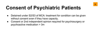 Consent of Psychiatric Patients
● Detained under S2/S3 of MCA: treatment for condition can be given
without consent even if they have capacity.
● Consent or 2nd independent opinion required for psychosurgery or
psychoactive medication > 3m
2.
 