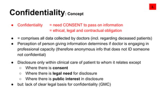 Confidentiality: Concept
● Confidentiality = need CONSENT to pass on information
= ethical, legal and contractual obligation
● = comprises all data collected by doctors (incl. regarding deceased patients)
● Perception of person giving information determines if doctor is engaging in
professional capacity (therefore anonymous info that does not ID someone
not confidential)
● Disclosure only within clinical care of patient to whom it relates except
○ Where there is consent
○ Where there is legal need for disclosure
○ Where there is public interest in disclosure
● but: lack of clear legal basis for confidentiality (GMC)
3.
 