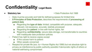 Confidentiality: Legal Basis
● Statutory law ◉ Data Protection Act 1988
○ Data must be accurate and held for defined purposes for limited time
○ 8 Principles of Data Protection, describes the requirements of processing of
patient data
■ Regarding the type of data: limited, compatible with purpose, adequate,
relevant, not excessive, accurate, lawfully processed
■ Regarding the patient: in line with his/her rights, fair
■ Regarding confidentiality: secure data storage, not transferrable to countries
with inadequate data protection policies
○ Patient has right to receive copies except
■ If this causes harm to patient
■ Other people concerned
○ Respect for private life (acc. to ◉ Human Rights Act 1998) but not absolute right to
privacy as interference by public authority possible if democratic rights of others or
national well-being compromised
3.
 