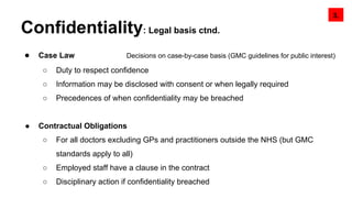 Confidentiality: Legal basis ctnd.
● Case Law Decisions on case-by-case basis (GMC guidelines for public interest)
○ Duty to respect confidence
○ Information may be disclosed with consent or when legally required
○ Precedences of when confidentiality may be breached
● Contractual Obligations
○ For all doctors excluding GPs and practitioners outside the NHS (but GMC
standards apply to all)
○ Employed staff have a clause in the contract
○ Disciplinary action if confidentiality breached
3.
 