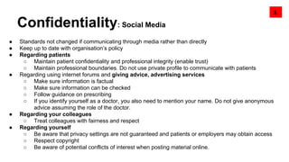 Confidentiality: Social Media
● Standards not changed if communicating through media rather than directly
● Keep up to date with organisation’s policy
● Regarding patients
○ Maintain patient confidentiality and professional integrity (enable trust)
○ Maintain professional boundaries. Do not use private profile to communicate with patients
● Regarding using internet forums and giving advice, advertising services
○ Make sure information is factual
○ Make sure information can be checked
○ Follow guidance on prescribing
○ If you identify yourself as a doctor, you also need to mention your name. Do not give anonymous
advice assuming the role of the doctor.
● Regarding your colleagues
○ Treat colleagues with fairness and respect
● Regarding yourself
○ Be aware that privacy settings are not guaranteed and patients or employers may obtain access
○ Respect copyright
○ Be aware of potential conflicts of interest when posting material online.
3.
 