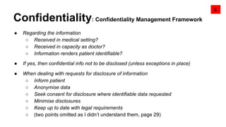 Confidentiality: Confidentiality Management Framework
● Regarding the information
○ Received in medical setting?
○ Received in capacity as doctor?
○ Information renders patient identifiable?
● If yes, then confidential info not to be disclosed (unless exceptions in place)
● When dealing with requests for disclosure of information
○ Inform patient
○ Anonymise data
○ Seek consent for disclosure where identifiable data requested
○ Minimise disclosures
○ Keep up to date with legal requirements
○ (two points omitted as I didn’t understand them, page 29)
3.
 