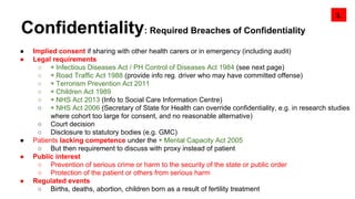 ● Implied consent if sharing with other health carers or in emergency (including audit)
● Legal requirements
○ ◉ Infectious Diseases Act / PH Control of Diseases Act 1984 (see next page)
○ ◉ Road Traffic Act 1988 (provide info reg. driver who may have committed offense)
○ ◉ Terrorism Prevention Act 2011
○ ◉ Children Act 1989
○ ◉ NHS Act 2013 (Info to Social Care Information Centre)
○ ◉ NHS Act 2006 (Secretary of State for Health can override confidentiality, e.g. in research studies
where cohort too large for consent, and no reasonable alternative)
○ Court decision
○ Disclosure to statutory bodies (e.g. GMC)
● Patients lacking competence under the ◉ Mental Capacity Act 2005
○ But then requirement to discuss with proxy instead of patient
● Public interest
○ Prevention of serious crime or harm to the security of the state or public order
○ Protection of the patient or others from serious harm
● Regulated events
○ Births, deaths, abortion, children born as a result of fertility treatment
3.
Confidentiality: Required Breaches of Confidentiality
 