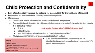 Child Protection and Confidentiality
3.
SMACK
* Safety of child
* Manage presenting symptoms]
* Always discuss with senior*
* Contact authorities, communicate with parents**
* Keep clear notes
● Duty of confidentiality towards the patients vs. responsibility for the well-being of the child
● Beneficence vs. non-maleficence (harm by unwanted allegations)
● Management
○ Discuss with trained professionals, even if just to confirm if to proceed
○ Reasonable belief of serious risk of immediate harm => act immediately by contacting/reporting to
1 of 3 statutory bodies:
■ Police => Ix under Section 47 of ◉1989 Children’s Act!
■ Social Services
■ National Society for the Prevention of Cruelty to Children NSPCC
○ Always document concerns or discussions about child’s welfare
■ See Common Assessment Framework CAF for
standardised approach to conducting an assessment of a
child’s additional needs
 