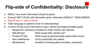 Flip-side of Confidentiality: Disclosure
3.
● Which / how much information should be given
● Consent NOT VALID until information given, otherwise ASSAULT, NEGLIGENCE
● Duty of care => duty to inform
● Tailor language to patient’s level of understanding!
● In terms of how much information to give, ethical and legal principles guide:
○ Respect for autonomy of patient to make his/her own decision
○ BOLAM test What would other doctors do?
○ Prudent Pt test What would prudent/sensible patient like to know
○ Non-maleficence not to overburden the patient
○ Beneficence benefits of knowing about condition, procedure
 