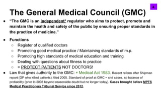 The General Medical Council (GMC)
● “The GMC is an independent* regulator who aims to protect, promote and
maintain the health and safety of the public by ensuring proper standards in
the practice of medicine.”
● Functions
○ Register of qualified doctors
○ Promoting good medical practice / Maintaining standards of m.p.
○ Promoting high standards of medical education and training
○ Dealing with questions about fitness to practice
○ = PROTECT PATIENTS NOT DOCTORS!
● Law that gives authority to the GMC: ◉ Medical Act 1983. Recent reform after Shipman
report (GP who killed patients), filed 2005. Standard of proof at GMC ~ civil cases, so balance of
probability (prior to 2008 beyond reasonable doubt but no longer today). Cases brought before MPTS
Medical Practitioners Tribunal Service since 2012.
6.4.
 
