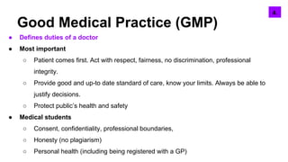 Good Medical Practice (GMP)
● Defines duties of a doctor
● Most important
○ Patient comes first. Act with respect, fairness, no discrimination, professional
integrity.
○ Provide good and up-to date standard of care, know your limits. Always be able to
justify decisions.
○ Protect public’s health and safety
● Medical students
○ Consent, confidentiality, professional boundaries,
○ Honesty (no plagiarism)
○ Personal health (including being registered with a GP)
6.5.4.
 