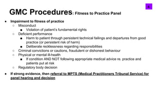 GMC Procedures: Fitness to Practice Panel
● Impairment to fitness of practice
○ Misconduct
■ Violation of patient’s fundamental rights
○ Deficient performance
■ Harm to patient through persistent technical failings and departures from good
practice (or persistent risk of harm)
■ Deliberate recklessness regarding responsibilities
○ Criminal convictions or cautions, fraudulent or dishonest behaviour
○ Physical or mental ill-health
■ If condition AND NOT following appropriate medical advice re. practice and
patients put at risk
○ Regulatory body decision
● If strong evidence, then referral to MPTS (Medical Practitioners Tribunal Service) for
panel hearing and decision
5.4.
 