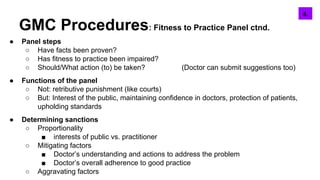 GMC Procedures: Fitness to Practice Panel ctnd.
● Panel steps
○ Have facts been proven?
○ Has fitness to practice been impaired?
○ Should/What action (to) be taken? (Doctor can submit suggestions too)
● Functions of the panel
○ Not: retributive punishment (like courts)
○ But: Interest of the public, maintaining confidence in doctors, protection of patients,
upholding standards
● Determining sanctions
○ Proportionality
■ interests of public vs. practitioner
○ Mitigating factors
■ Doctor’s understanding and actions to address the problem
■ Doctor’s overall adherence to good practice
○ Aggravating factors
5.4.
 