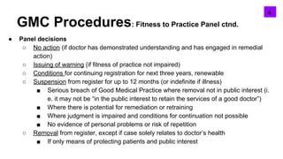 GMC Procedures: Fitness to Practice Panel ctnd.
● Panel decisions
○ No action (if doctor has demonstrated understanding and has engaged in remedial
action)
○ Issuing of warning (if fitness of practice not impaired)
○ Conditions for continuing registration for next three years, renewable
○ Suspension from register for up to 12 months (or indefinite if illness)
■ Serious breach of Good Medical Practice where removal not in public interest (i.
e. it may not be “in the public interest to retain the services of a good doctor”)
■ Where there is potential for remediation or retraining
■ Where judgment is impaired and conditions for continuation not possible
■ No evidence of personal problems or risk of repetition
○ Removal from register, except if case solely relates to doctor’s health
■ If only means of protecting patients and public interest
5.4.
 