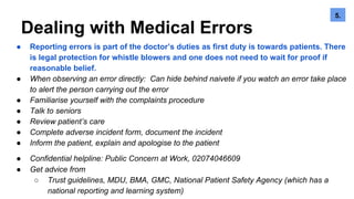 Dealing with Medical Errors
● Reporting errors is part of the doctor’s duties as first duty is towards patients. There
is legal protection for whistle blowers and one does not need to wait for proof if
reasonable belief.
● When observing an error directly: Can hide behind naivete if you watch an error take place
to alert the person carrying out the error
● Familiarise yourself with the complaints procedure
● Talk to seniors
● Review patient’s care
● Complete adverse incident form, document the incident
● Inform the patient, explain and apologise to the patient
● Confidential helpline: Public Concern at Work, 02074046609
● Get advice from
○ Trust guidelines, MDU, BMA, GMC, National Patient Safety Agency (which has a
national reporting and learning system)
5.6.5.
 