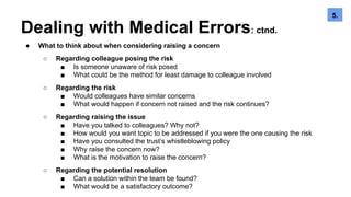 Dealing with Medical Errors: ctnd.
● What to think about when considering raising a concern
○ Regarding colleague posing the risk
■ Is someone unaware of risk posed
■ What could be the method for least damage to colleague involved
○ Regarding the risk
■ Would colleagues have similar concerns
■ What would happen if concern not raised and the risk continues?
○ Regarding raising the issue
■ Have you talked to colleagues? Why not?
■ How would you want topic to be addressed if you were the one causing the risk
■ Have you consulted the trust’s whistleblowing policy
■ Why raise the concern now?
■ What is the motivation to raise the concern?
○ Regarding the potential resolution
■ Can a solution within the team be found?
■ What would be a satisfactory outcome?
5.6.5.
 