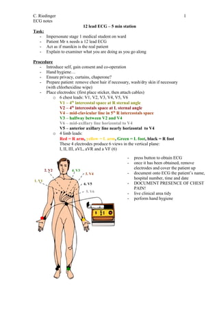 C. Riedinger                                                                       1
ECG notes
                              12 lead ECG – 5 min station
Task:
   -     Impersonate stage 1 medical student on ward
   -     Patient Mr x needs a 12 lead ECG
   -     Act as if manikin is the real patient
   -     Explain to examiner what you are doing as you go along

Procedure
   - Introduce self, gain consent and co-operation
   - Hand hygiene…
   - Ensure privacy, curtains, chaperone?
   - Prepare patient: remove chest hair if necessary, wash/dry skin if necessary
      (with chlorhexidine wipe)
   - Place electrodes: (first place sticker, then attach cables)
          o 6 chest leads: V1, V2, V3, V4, V5, V6
             V1 – 4th intercostal space at R sternal angle
             V2 – 4th intercostals space at L sternal angle
             V4 – mid-clavicular line in 5th R intercostals space
             V3 – halfway between V2 and V4
             V6 – mid-axillary line horizontal to V4
             V5 – anterior axillary line nearly horizontal to V4
          o 4 limb leads:
             Red = R arm, yellow = L arm, Green = L foot, black = R foot
             These 4 electrodes produce 6 views in the vertical plane:
             I, II, III, aVL, aVR and a VF (6)

                                                    -   press button to obtain ECG
                                                    -   once it has been obtained, remove
        2. V2
                                                        electrodes and cover the patient up
                      4. V3
                               3. V4                -   document onto ECG the patient’s name,
                                                        hospital number, time and date
1. V1
                              6. V5                 -   DOCUMENT PRESENCE OF CHEST
                                                        PAIN!
                               5. V6
                                                    -   live clinical area tidy
                                                    -   perform hand hygiene
 