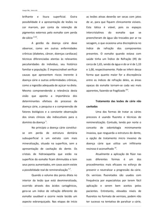 Araújo FML, Vieira LDS.
brilhante e lisura superficial. Outra
possibilidade é a apresentação de lesões na
cor marrom, por conta da retenção de
pigmentos externos pelo esmalte com perda
de cálcio 2,3,6
.
A gestão da doença cárie deve
observar, como em outras enfermidades
crônicas (diabetes, câncer, doenças cardíacas)
técnicas diferenciadas atentas às relevantes
peculiaridades do indivíduo, seu histórico
familiar e população. É imprescindível verificar
causas que apresentem riscos inerente à
doença cárie e outras enfermidades crônicas,
como a ingestão adequada de açúcar na dieta.
Mesmo compreendendo a relevância desta
visão que aponta a importância dos
determinantes efetivos do processo da
doença cárie, a pesquisa e a compreensão de
fatores biológicos e a constante observação
dos sinais clínicos são indiscutíveis para o
domínio da doença 3
.
No princípio a doença cárie constitui-
se em perda de estrutura dentária
subsuperficial à um extrato com mais
mineralização, situado na superfície, sem a
apresentação de cavitação do dente. Os
cristais de hidroxiapatita que estão na
superfície do esmalte ficam diminuídos e tem
seus poros aumentados, em casos assim existe
a possibilidade real de remineralização 5,7
.
Quando o volume dos poros dilata no
interior da lesão que está desmineralizada,
ocorrido através dos ácidos cariogênicos,
gera-se um índice de refração diferente do
esmalte saudável e ocorre neste tecido um
aspecto esbranquiçado. Nas etapas de início
as lesões ativas deverão ser secas com jatos
de ar, para que fiquem clinicamente visíveis.
Esta tática é viável, pois os espaços
intercristalinos do esmalte que se
preencheram de água são trocados por ar na
secagem, o que ocasiona uma discrepância no
índice de refração dos componentes
presentes. O esmalte quando estava com
saúde tinha um Índice de Refração (IR) de
cerca de 1,65, sendo da água e do ar é de 1,33
e 1,00, respectivamente. Pode-se inferir dessa
forma que quanto maior for a discrepância
entre os índices de refração deles, as áreas
opacas do esmalte tornam-se cada vez mais
aparentes, fazendo-se fragilizado 8,9
.
Tratamento das lesões de cárie não
cavitadas
Uma das formas de tratar as cáries
precoces é usando fluoreto e técnicas de
remineralização. Contudo, tendo por norte o
conceito de odontologia minimamente
invasiva, que resguarda a estrutura do dente,
a opção de tratamento micro invasivo da
doença cárie que utiliza um infiltrante
resinoso é aconselhado 10
.
Atualmente a aplicação de flúor nas
suas diferentes formas é um dos
procedimentos mais eficazes no esforço de
prevenir e neutralizar a progressão da cárie.
Os vernizes fluoretados são usados com
frequência por especialistas por terem fácil
aplicação e serem bem aceitos pelos
pacientes. Entretanto, elevados níveis de
fluoretos no formato de vernizes, podem não
ter sucesso na tentativa de paralisar a cárie,
 