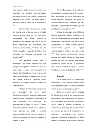 Araújo FML, Vieira LDS.
seu resultado pode ser gerado somente na
superfície do esmalte desmineralizado,
enquanto os cristais que estão por baixo dessa
camada ficam intactos, em vários casos o
resultado estético alcançado é insatisfatório
5,7,11
.
Além de todo este contexto, quando
se planeja sanar a doença cárie o cirurgião
dentista precisa optar por um tratamento
conservador, que almeje paralisar a
progressão da doença cárie com o uso do
flúor, empregado em consultório pelo
dentista, creme dental, orientação de uma
dieta adequada, e educação de higiene oral
ofertadas ao indivíduo procurando sua
colaboração 5
.
Uma excelente escolha para o
tratamento de lesões não-cavitadas que
estejam em superfícies proximais e lisas nas
quais não se espera remineralização, é a
técnica de infiltração de resina. O propósito
desta técnica é sanar as lesões iniciais sem ter
de realizar aberturas cavitárias, assim
resguarda e protege o tecido saudável em
volta da lesão 10
.
Este tipo de intervenção compreende
na penetração de uma resina
fotopolimerizável com baixa viscosidade, que
possui elevado coeficiente de penetração e
alta capacidade de transpassar em
profundidade o corpo da lesão 5,9
. Estes
infiltrantes resinosos obliteram as estruturas
micro porosas que estão no esmalte
desmineralizado, dessa maneira impedem o
tráfego dos ácidos das bactérias, coibindo o
avanço da lesão 12
.
A extensão dos poros do esmalte com
cárie colabora com a penetração da resina de
baixa viscosidade nos poros do esmalte por
forças capilares, ocupando as áreas do
esmalte intercristalino deixando que seja
realizada a substituição do mineral que foi
perdido pela resina aplicada 5,12,13
.
Lesões preenchidas pelo infiltrante
resinoso apresentam o Índice de Refração (IR;
IR de 1,52) relativamente semelhante ao da
hidroxiapatita do esmalte sadio (IR de 1,62),
acompanhada de efeito colateral positivo:
mascaramento parcial do aspecto
esbranquiçado da lesão de cárie de esmalte
13,14
. Essa técnica minimamente invasiva
permite que lesões iniciais de cárie sejam
tratadas em uma única sessão, sem preparo
cavitário ou queixas de dor. O tratamento
com resinas infiltrantes deixa o esmalte
tratado mais resistente à ação dos ácidos 6,7,8
.
Discussão
Os achados atuais na Odontologia
entendendo a cárie como uma doença trouxe
novas perspectivas para sua intervenção tanto
quanto para os cuidados e precaução 2,3,4
.
Existe um consenso sobre a etiologia
da doença cárie, onde o seu surgimento seja
consequência do agrupamento de bactérias
sobre os dentes e do contínuo consumo do
açúcar, onde o biofilme microbiano se
desenvolve e permanece hospedado durante
um período de tempo. O metabolismo de
açúcares e carboidratos por bactérias
presentes no biofilme acidogênico em ácidos
orgânicos dissolvem as estruturas dentárias
 