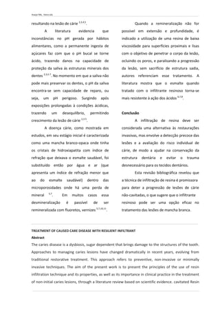 Araújo FML, Vieira LDS.
resultando na lesão de cárie 2,3,4,5
.
A literatura evidencia que
inconstâncias no pH gerada por hábitos
alimentares, como a permanente ingesta de
açúcares faz com que o pH bucal se torne
ácido, trazendo danos na capacidade de
proteção da saliva ás estruturas minerais dos
dentes 2,3,5-7
. No momento em que a saliva não
pode mais preservar os dentes, o pH da saliva
encontra-se sem capacidade de reparo, ou
seja, um pH perigoso. Surgindo após
exposições prolongadas à condições ácidicas,
trazendo um desequilíbrio, permitindo
crescimento da lesão de cárie 2,3-5
.
A doença cárie, como mostrada em
estudos, em seu estágio inicial é caracterizada
como uma mancha branco-opaca onde tinha
os cristais de hidroxiapatita com índice de
refração que deixava o esmalte saudável, foi
substituído então por água e ar (que
apresenta um índice de refração menor que
ao do esmalte saudável) dentro das
microporosidades onde há uma perda de
mineral 5,7
. Em muitos casos essa
desmineralização é passível de ser
remineralizada com fluoretos, vernizes 5,7,10,11
.
Quando a remineralização não for
possível em extensão e profundidade, é
indicado a utilização de uma resina de baixa
viscosidade para superfícies proximais e lisas
com o objetivo de penetrar o corpo da lesão,
ocluindo os poros, e paralisando a progressão
da lesão, sem sacrifício de estrutura sadia,
autores referenciam esse tratamento. A
literatura mostra que o esmalte quando
tratado com o infiltrante resinoso torna-se
mais resistente à ação dos ácidos 6,7,8
.
Conclusão
A infiltração de resina deve ser
considerada uma alternativa às restaurações
invasivas, mas envolve a detecção precoce das
lesões e a avaliação do risco individual de
cárie, de modo a ajudar na conservação da
estrutura dentária e evitar o trauma
desnecessário para os tecidos dentários.
Esta revisão bibliográfica revelou que
a técnica de infiltração de resina é promissora
para deter a progressão de lesões de cárie
não-cavitadas, o que sugere que o infiltrante
resinoso pode ser uma opção eficaz no
tratamento das lesões de mancha branca.
TREATMENT OF CAUSED CARE DISEASE WITH RESILIENT INFILTRANT
Abstract
The caries disease is a dysbiosis, sugar dependent that brings damage to the structures of the tooth.
Approaches to managing caries lesions have changed dramatically in recent years, evolving from
traditional restorative treatment. This approach refers to preventive, non-invasive or minimally
invasive techniques. The aim of the present work is to present the principles of the use of resin
infiltration technique and its properties, as well as its importance in clinical practice in the treatment
of non-initial caries lesions, through a literature review based on scientific evidence. cavitated Resin
 