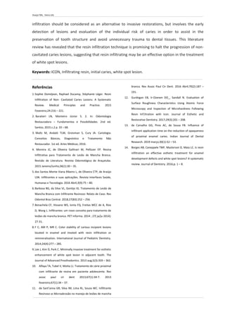 Araújo FML, Vieira LDS.
infiltration should be considered as an alternative to invasive restorations, but involves the early
detection of lesions and evaluation of the individual risk of caries in order to assist in the
preservation of tooth structure and avoid unnecessary trauma to dental tissues. This literature
review has revealed that the resin infiltration technique is promising to halt the progression of non-
cavitated caries lesions, suggesting that resin infiltrating may be an effective option in the treatment
of white spot lesions.
Keywords: ICON, Infiltrating resin, initial caries, white spot lesion.
Referências
1.Sophie Doméjean, Raphael Ducamp, Stéphanie Léger. Resin
Infiltration of Non- Cavitated Caries Lesions: A Systematic
Review. Medical Principles and Practice. 2015
Fevereiro;24:216 – 221.
2. Baratieri LN, Monteiro Júnior S. 2. In: Odontologia
Restauradora – Fundamentos e Possibilidades. 2nd ed.
Santos; 2015.c.2 p. 33 – 68.
3. Maltz M, Andaló TLM, Groisman S, Cury JA. Cariologia:
Conceitos Básicos, Diagnóstico e Tratamento Não
Restaurador. 1st ed. Artes Médicas; 2016.
4. Moreira JC, de Oliveira Gallinari M, Pellizzer EP. Resina
Infiltrativa para Tratamento de Lesão de Mancha Branca.
Revisão de Literatura. Revista Odontológica de Araçatuba.
2015 Janeiro/Junho;36(1):30 – 35.
5.dos Santos Monte Viana Ribeiro L, de Oliveira CTP, de Araújo
LSN. Infiltrantes e suas aplicações. Revista Interfaces Saúde,
Humanas e Tecnologia. 2016 Abril;3(9):75 – 80.
6.Barbosa BG, da Silva VL, Gontijo IG. Tratamento de Lesão de
Mancha Branca com Infiltrante Resinoso: Relato de Caso. Rev
Odontol Bras Central. 2018;27(83):252 – 256.
7.Bonachela CF, Hissano WS, Ionta FQ, Freitas MCC de A, Rios
D, Wang L. lnfiltrantes: um novo conceito para tratamento de
lesões de mancha branca. PET Informa. 2014 ; 27( ja/ju 2014):
27-31.
8.F C, AM P, MR C. Color stability of carious incipient lesions
located in enamel and treated with resin infiltration or
remineralization. International Journal of Pediatric Dentistry.
2014;24(4):277 – 285.
9.Lee J, Kim D, Park C. Minimally invasive treatment for esthetic
enhancement of white spot lesion in adjacent tooth. The
Journal of Advanced Prosthodontics. 2013 aug;5(3):359 – 363.
10. Alfaya TA, Tubel V, Motta LJ. Tratamento de cárie proximal
com infiltrante de resina em paciente adolescente. Rev
assoc paul cir dent 2013;67(1):34-7. 2013
fevereiro;67(1):34 – 37.
11. de Sant’anna GR, Silva IM, Lima RL, Souza WC. Infiltrante
Resinoso vs Microabrasão no manejo de lesões de mancha
branca. Rev Assoc Paul Cir Dent. 2016 Abril;70(2):187 –
191.
12. Gurdogan EB, Ir-Ozenen DO_, Sandall N. Evaluation of
Surface Roughness Characteristics Using Atomic Force
Microscopy and Inspection of Microhardness Following
Resin Inf|ltration with Icon. Journal of Esthetic and
Restorative Dentistry. 2017;29(3):201 – 208.
13. de Carvalho GG, Pires AC, de Sousa FB. Influence of
infiltrant application time on the reduction of opaqueness
of proximal enamel caries. Indian Journal of Dental
Research. 2019 março;30(1):52 – 53.
14. Borges AB, Caneppele TMF, Masterson D, Maia LC. Is resin
infiltration an effective esthetic treatment for enamel
development defects and white spot lesions? A systematic
review. Journal of Dentistry. 2016;p. 1 – 8.
 