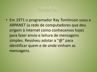 HistóriaEm 1971 o programador Ray Tomlinson usou a ARPANET (a rede de computadores que deu origem à Internet como conhecemos hoje) para fazer envio e leitura de mensagens simples. Resolveu adotar a "@" para identificar quem e de onde vinham as mensagens.