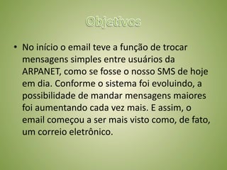 ObjetivosNo início o email teve a função de trocar mensagens simples entre usuários da ARPANET, como se fosse o nosso SMS de hoje em dia. Conforme o sistema foi evoluindo, a possibilidade de mandar mensagens maiores foi aumentando cada vez mais. E assim, o email começou a ser mais visto como, de fato, um correio eletrônico.